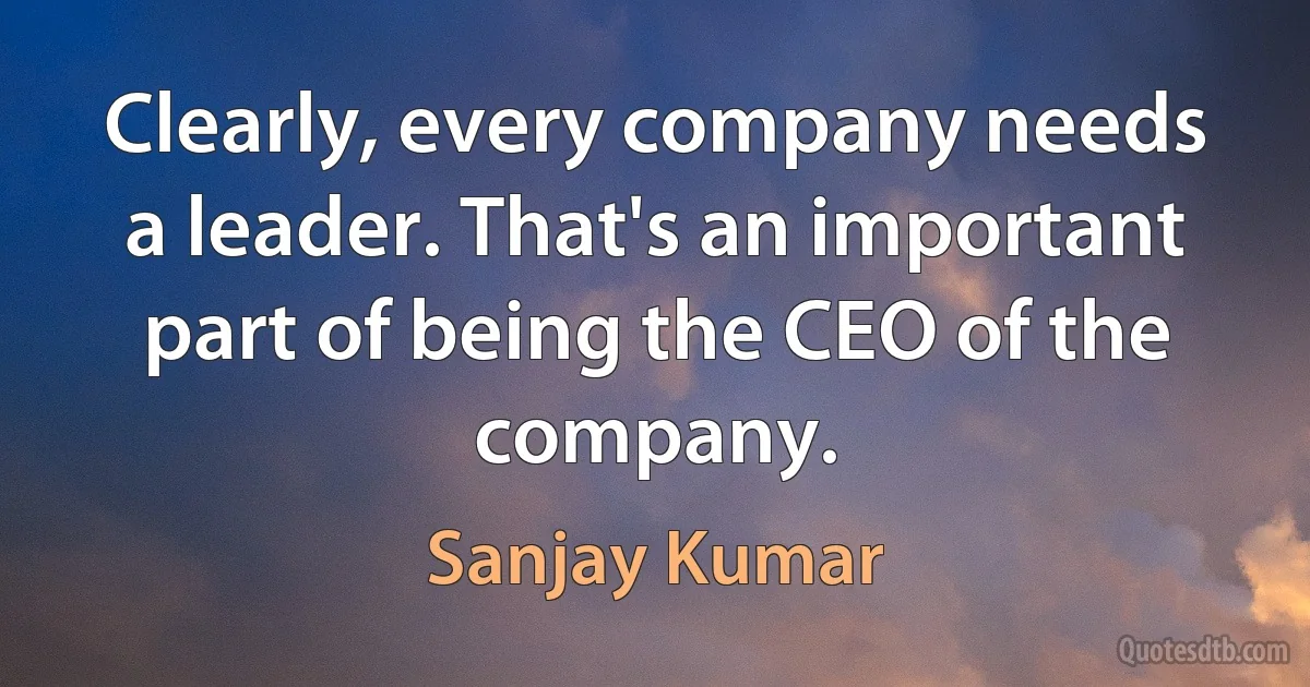 Clearly, every company needs a leader. That's an important part of being the CEO of the company. (Sanjay Kumar)