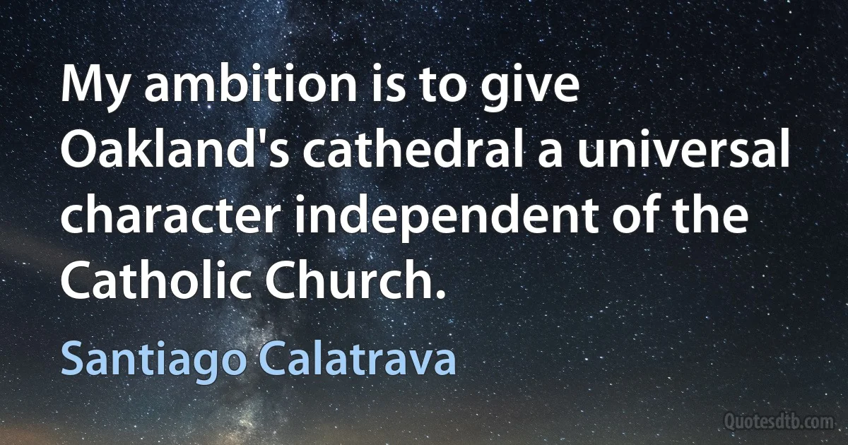 My ambition is to give Oakland's cathedral a universal character independent of the Catholic Church. (Santiago Calatrava)