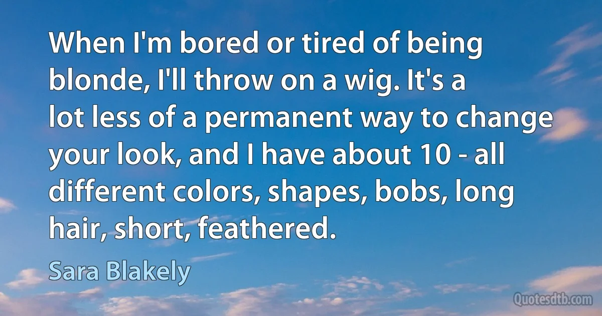 When I'm bored or tired of being blonde, I'll throw on a wig. It's a lot less of a permanent way to change your look, and I have about 10 - all different colors, shapes, bobs, long hair, short, feathered. (Sara Blakely)