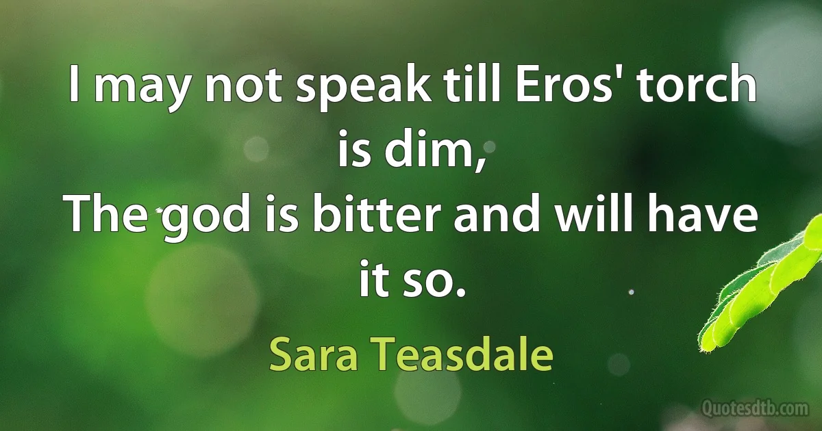 I may not speak till Eros' torch is dim,
The god is bitter and will have it so. (Sara Teasdale)