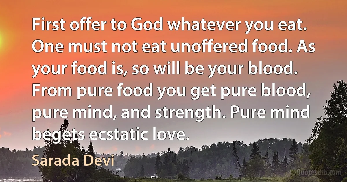 First offer to God whatever you eat. One must not eat unoffered food. As your food is, so will be your blood. From pure food you get pure blood, pure mind, and strength. Pure mind begets ecstatic love. (Sarada Devi)