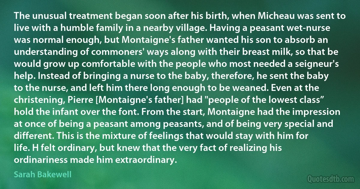 The unusual treatment began soon after his birth, when Micheau was sent to live with a humble family in a nearby village. Having a peasant wet-nurse was normal enough, but Montaigne's father wanted his son to absorb an understanding of commoners' ways along with their breast milk, so that be would grow up comfortable with the people who most needed a seigneur's help. Instead of bringing a nurse to the baby, therefore, he sent the baby to the nurse, and left him there long enough to be weaned. Even at the christening, Pierre [Montaigne's father] had "people of the lowest class” hold the infant over the font. From the start, Montaigne had the impression at once of being a peasant among peasants, and of being very special and different. This is the mixture of feelings that would stay with him for life. H felt ordinary, but knew that the very fact of realizing his ordinariness made him extraordinary. (Sarah Bakewell)