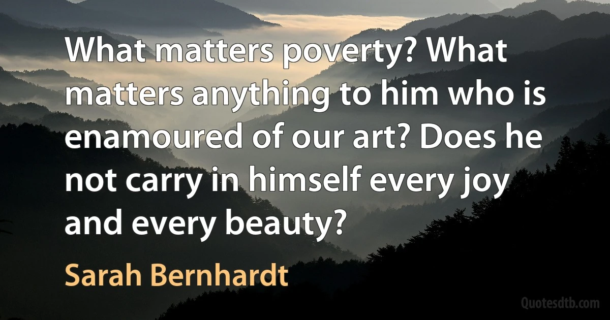 What matters poverty? What matters anything to him who is enamoured of our art? Does he not carry in himself every joy and every beauty? (Sarah Bernhardt)