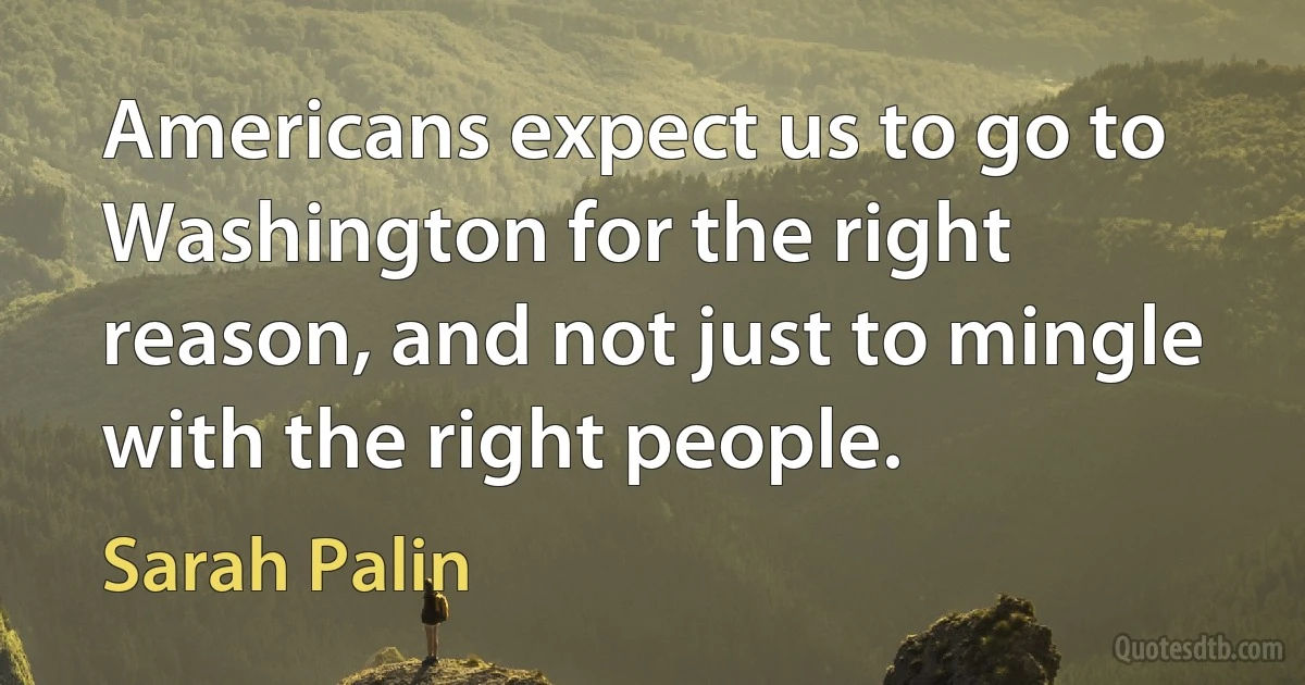 Americans expect us to go to Washington for the right reason, and not just to mingle with the right people. (Sarah Palin)