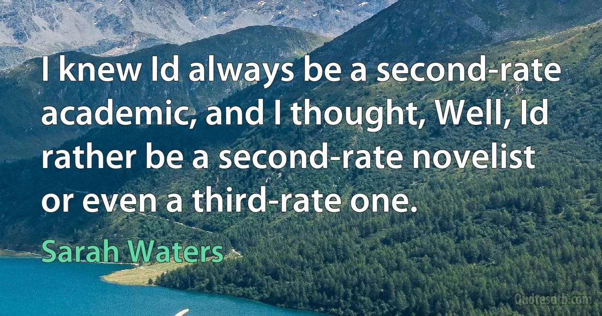 I knew Id always be a second-rate academic, and I thought, Well, Id rather be a second-rate novelist or even a third-rate one. (Sarah Waters)