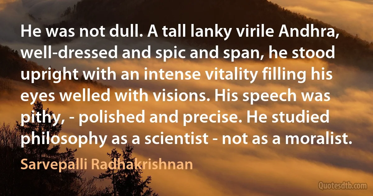 He was not dull. A tall lanky virile Andhra, well-dressed and spic and span, he stood upright with an intense vitality filling his eyes welled with visions. His speech was pithy, - polished and precise. He studied philosophy as a scientist - not as a moralist. (Sarvepalli Radhakrishnan)