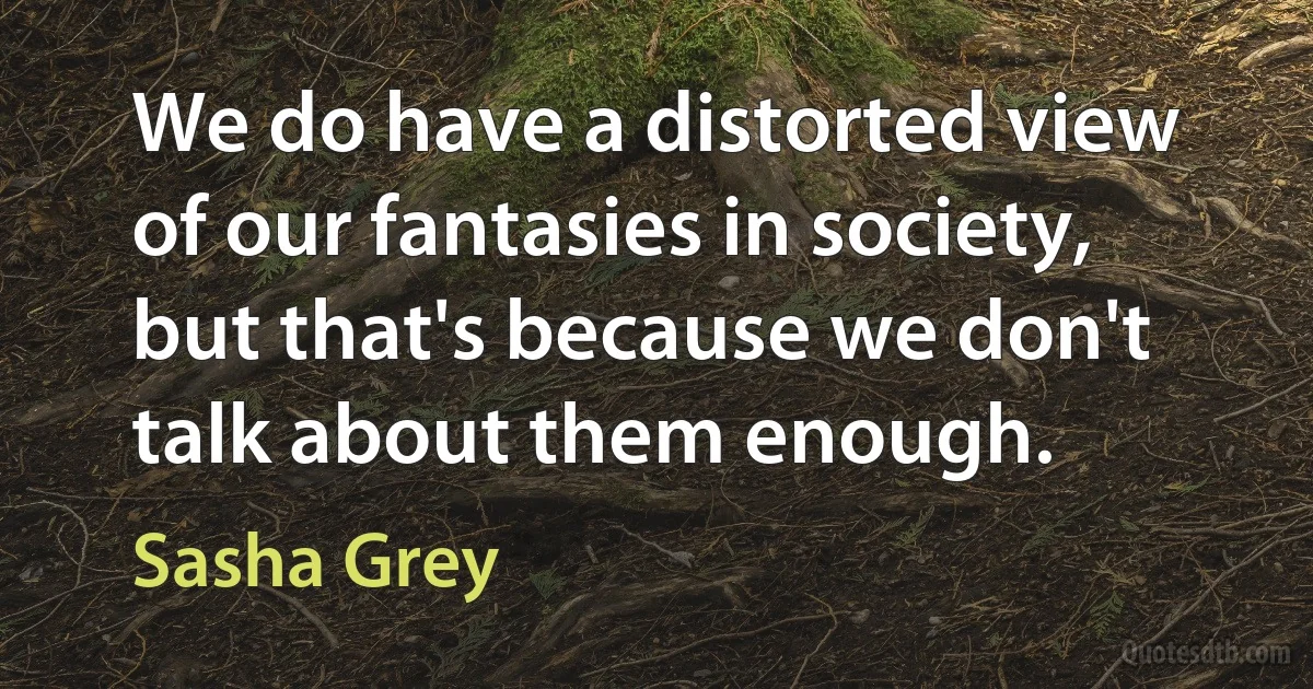 We do have a distorted view of our fantasies in society, but that's because we don't talk about them enough. (Sasha Grey)