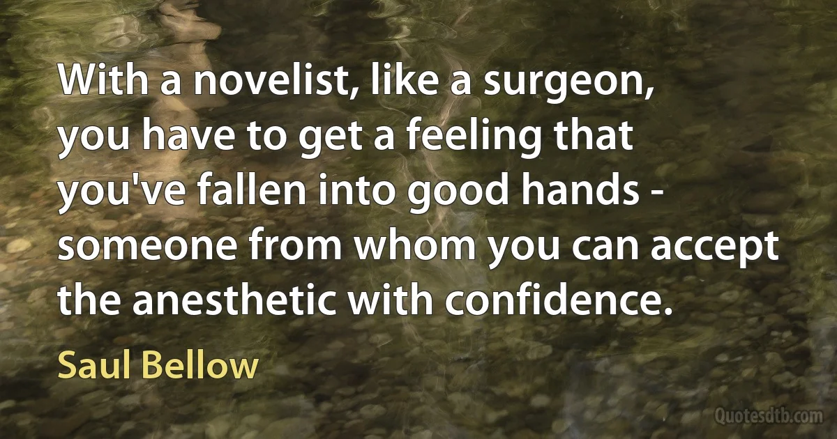 With a novelist, like a surgeon, you have to get a feeling that you've fallen into good hands - someone from whom you can accept the anesthetic with confidence. (Saul Bellow)