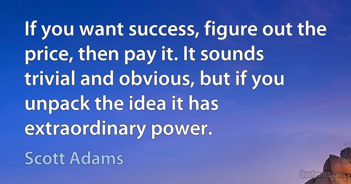 If you want success, figure out the price, then pay it. It sounds trivial and obvious, but if you unpack the idea it has extraordinary power. (Scott Adams)