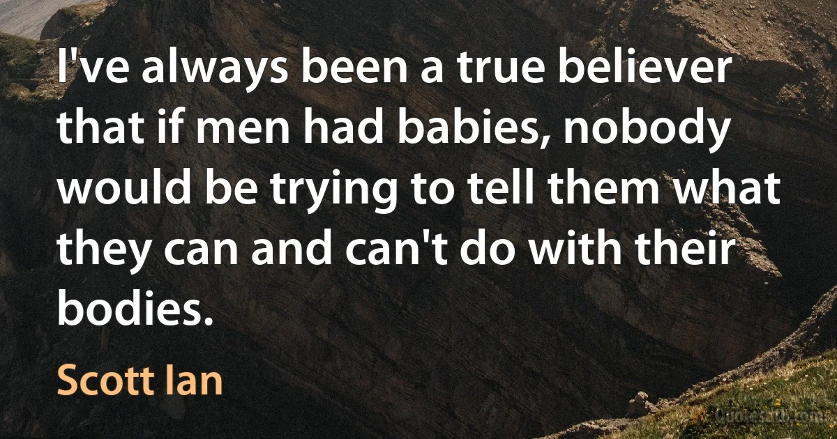 I've always been a true believer that if men had babies, nobody would be trying to tell them what they can and can't do with their bodies. (Scott Ian)