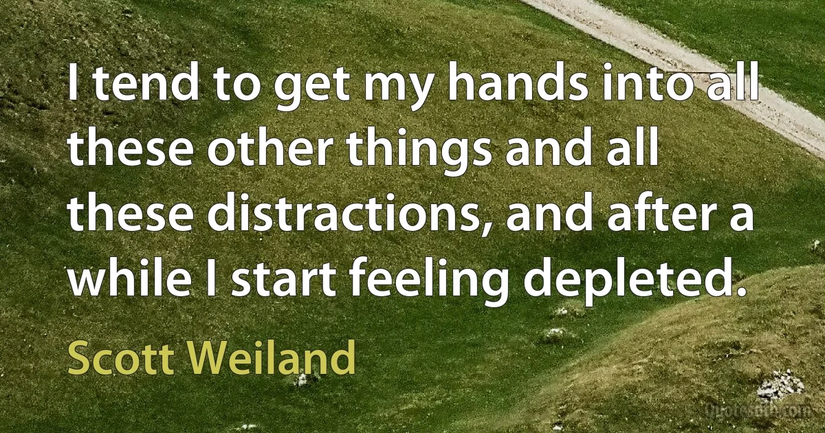 I tend to get my hands into all these other things and all these distractions, and after a while I start feeling depleted. (Scott Weiland)