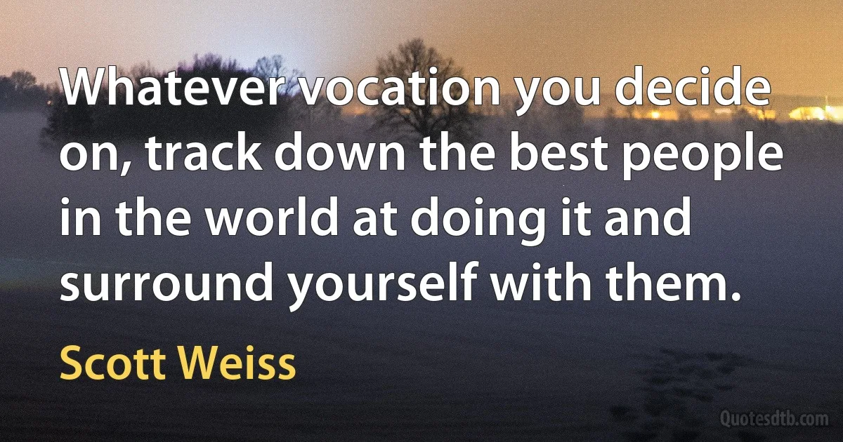 Whatever vocation you decide on, track down the best people in the world at doing it and surround yourself with them. (Scott Weiss)