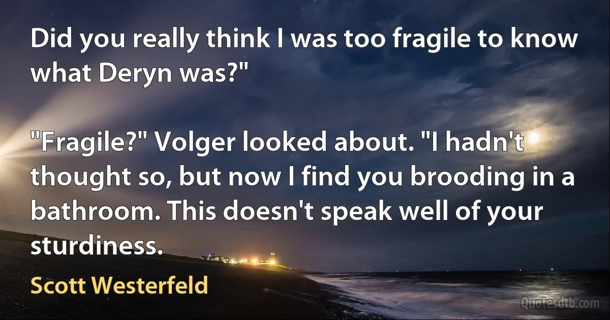 Did you really think I was too fragile to know what Deryn was?"

"Fragile?" Volger looked about. "I hadn't thought so, but now I find you brooding in a bathroom. This doesn't speak well of your sturdiness. (Scott Westerfeld)