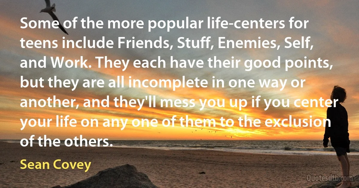 Some of the more popular life-centers for teens include Friends, Stuff, Enemies, Self, and Work. They each have their good points, but they are all incomplete in one way or another, and they'll mess you up if you center your life on any one of them to the exclusion of the others. (Sean Covey)