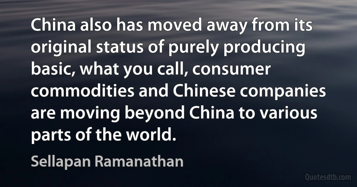 China also has moved away from its original status of purely producing basic, what you call, consumer commodities and Chinese companies are moving beyond China to various parts of the world. (Sellapan Ramanathan)