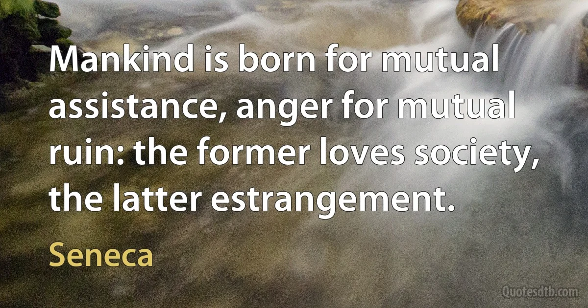 Mankind is born for mutual assistance, anger for mutual ruin: the former loves society, the latter estrangement. (Seneca)