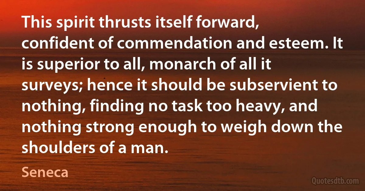 This spirit thrusts itself forward, confident of commendation and esteem. It is superior to all, monarch of all it surveys; hence it should be subservient to nothing, finding no task too heavy, and nothing strong enough to weigh down the shoulders of a man. (Seneca)