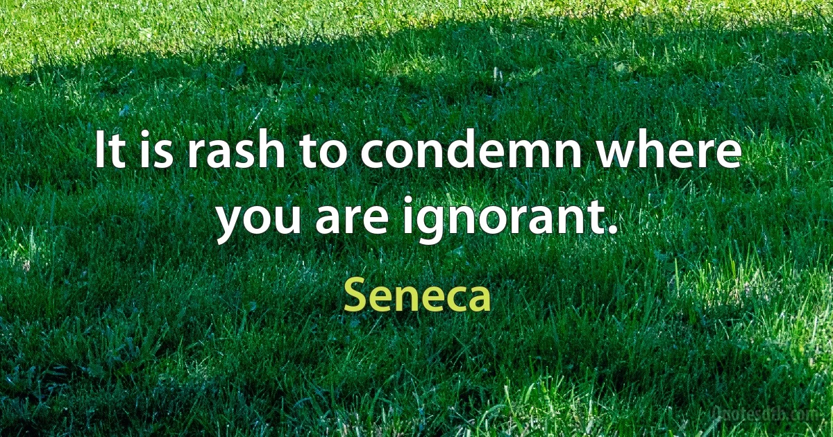 It is rash to condemn where you are ignorant. (Seneca)