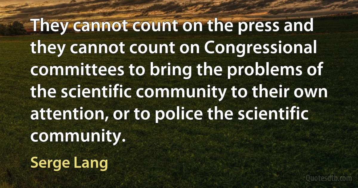 They cannot count on the press and they cannot count on Congressional committees to bring the problems of the scientific community to their own attention, or to police the scientific community. (Serge Lang)