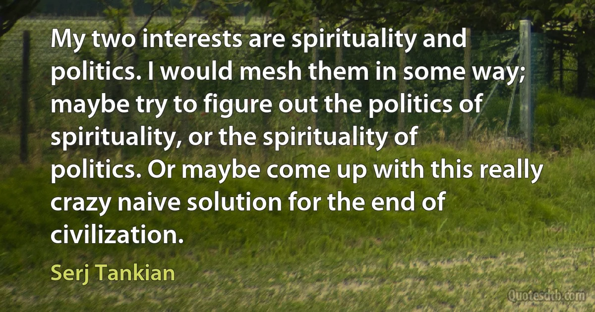 My two interests are spirituality and politics. I would mesh them in some way; maybe try to figure out the politics of spirituality, or the spirituality of politics. Or maybe come up with this really crazy naive solution for the end of civilization. (Serj Tankian)