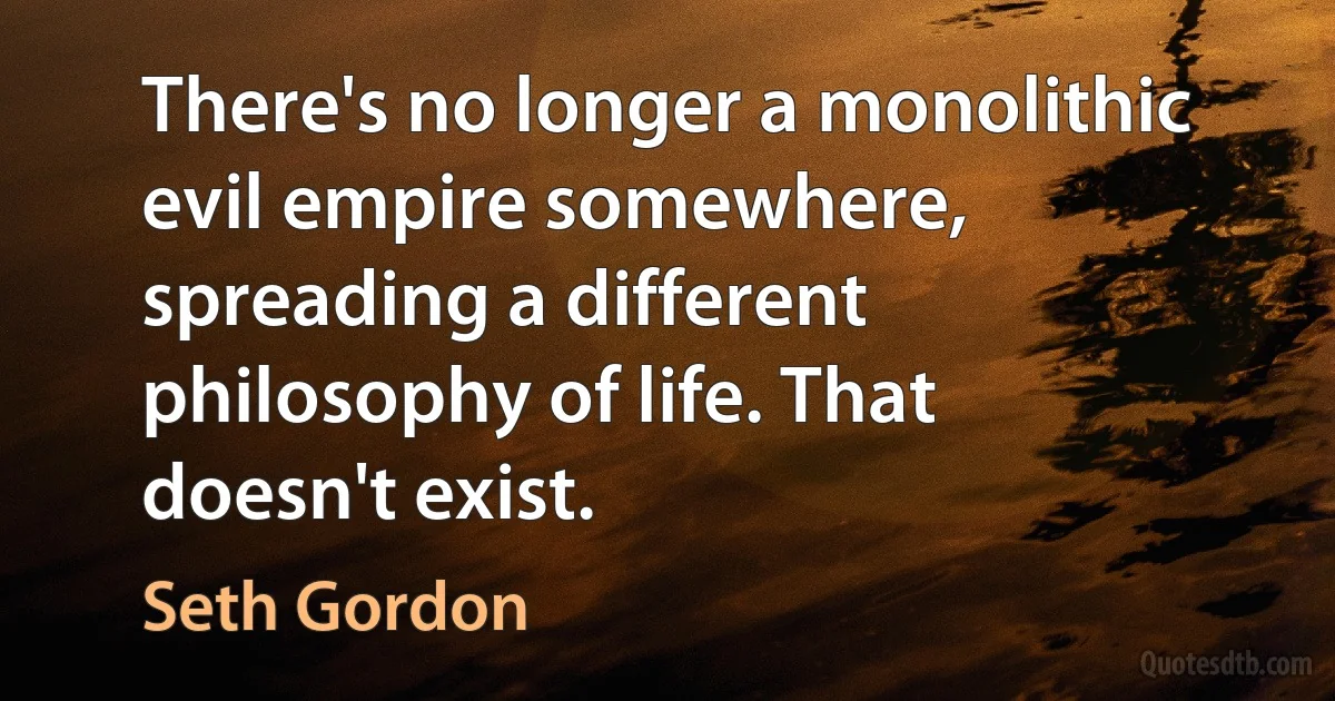 There's no longer a monolithic evil empire somewhere, spreading a different philosophy of life. That doesn't exist. (Seth Gordon)