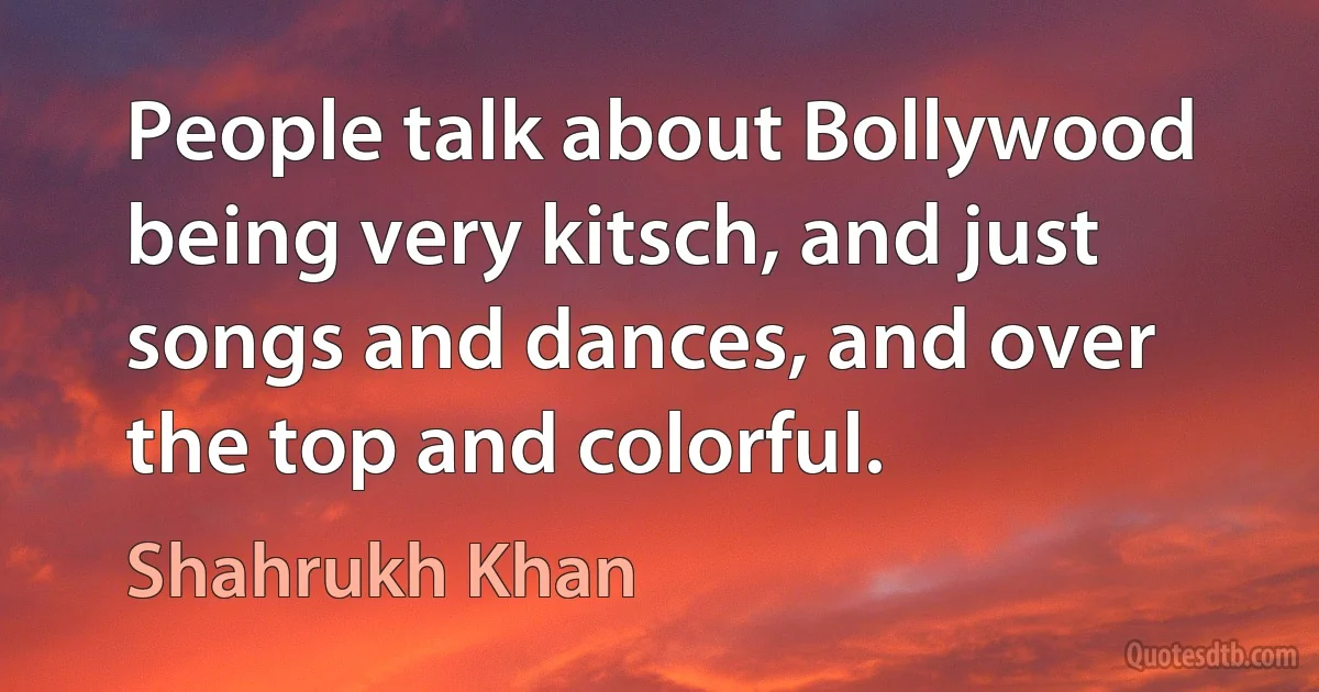 People talk about Bollywood being very kitsch, and just songs and dances, and over the top and colorful. (Shahrukh Khan)