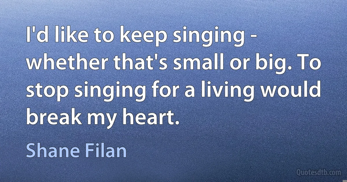 I'd like to keep singing - whether that's small or big. To stop singing for a living would break my heart. (Shane Filan)