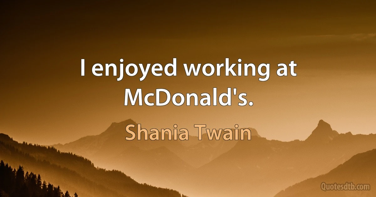 I enjoyed working at McDonald's. (Shania Twain)