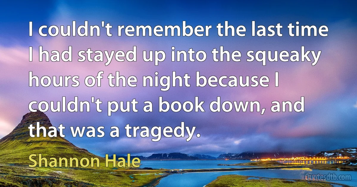 I couldn't remember the last time I had stayed up into the squeaky hours of the night because I couldn't put a book down, and that was a tragedy. (Shannon Hale)