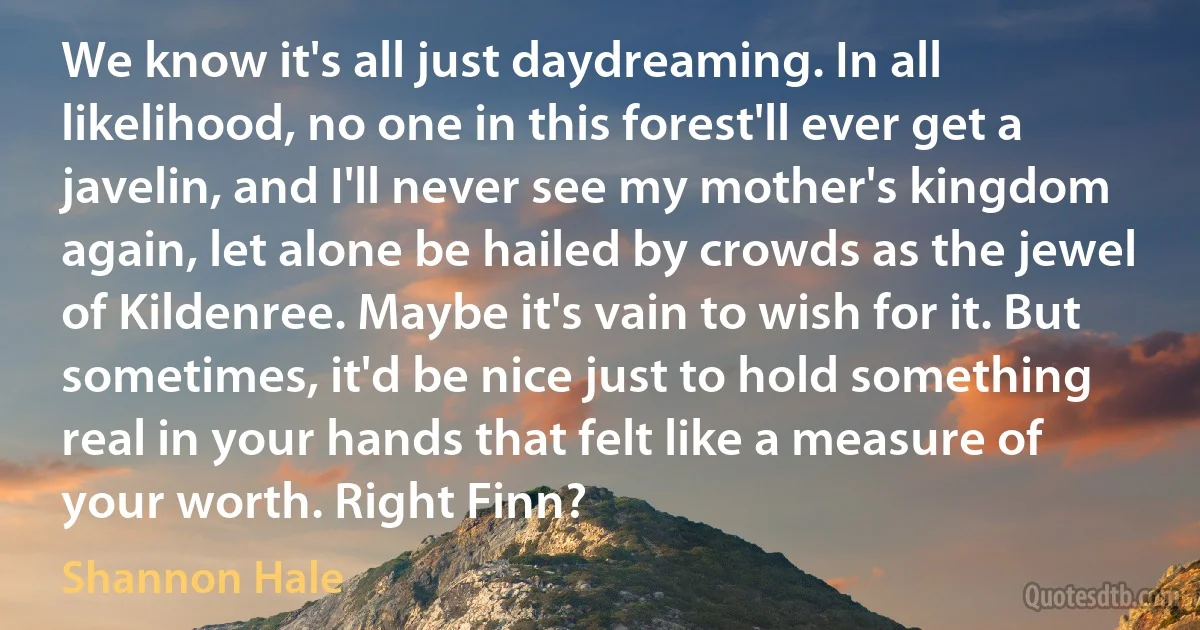 We know it's all just daydreaming. In all likelihood, no one in this forest'll ever get a javelin, and I'll never see my mother's kingdom again, let alone be hailed by crowds as the jewel of Kildenree. Maybe it's vain to wish for it. But sometimes, it'd be nice just to hold something real in your hands that felt like a measure of your worth. Right Finn? (Shannon Hale)