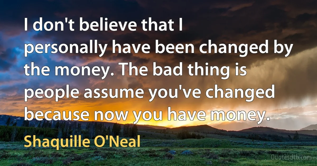 I don't believe that I personally have been changed by the money. The bad thing is people assume you've changed because now you have money. (Shaquille O'Neal)