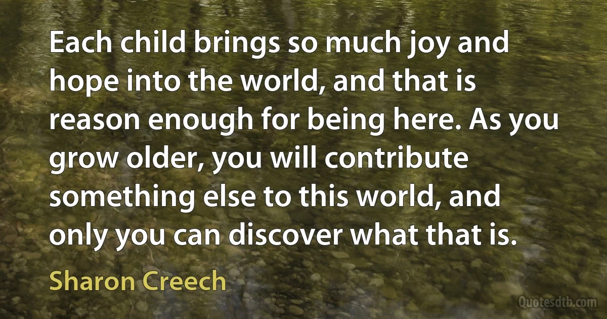 Each child brings so much joy and hope into the world, and that is reason enough for being here. As you grow older, you will contribute something else to this world, and only you can discover what that is. (Sharon Creech)