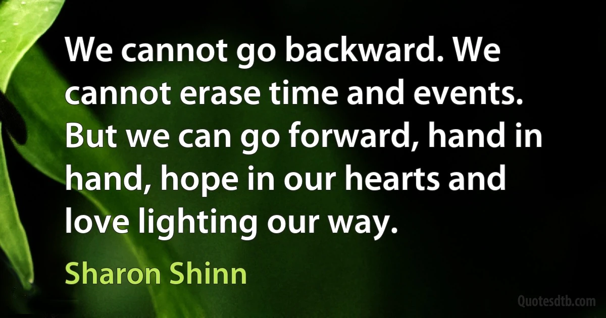 We cannot go backward. We cannot erase time and events. But we can go forward, hand in hand, hope in our hearts and love lighting our way. (Sharon Shinn)