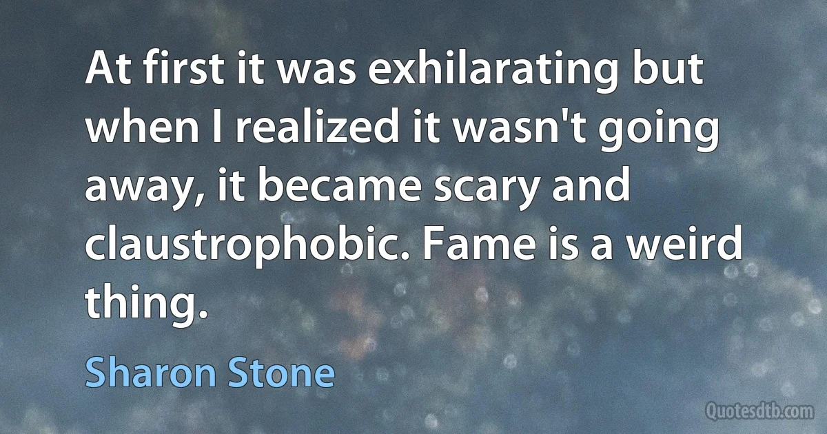 At first it was exhilarating but when I realized it wasn't going away, it became scary and claustrophobic. Fame is a weird thing. (Sharon Stone)