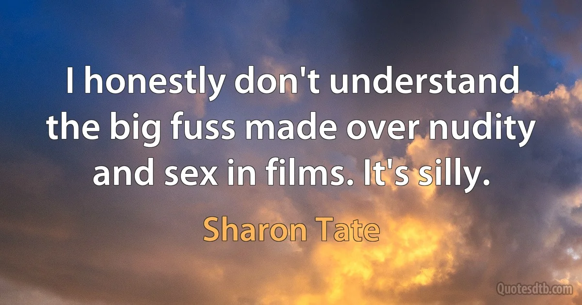 I honestly don't understand the big fuss made over nudity and sex in films. It's silly. (Sharon Tate)