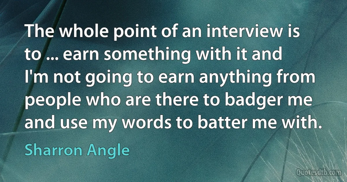 The whole point of an interview is to ... earn something with it and I'm not going to earn anything from people who are there to badger me and use my words to batter me with. (Sharron Angle)