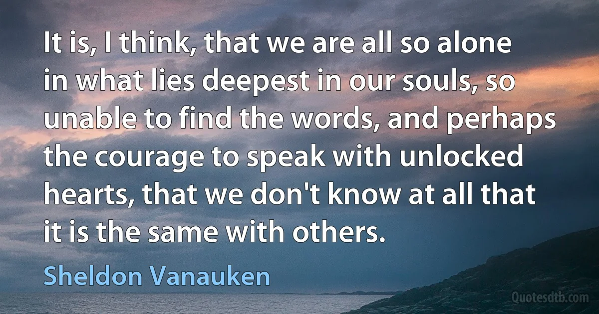 It is, I think, that we are all so alone in what lies deepest in our souls, so unable to find the words, and perhaps the courage to speak with unlocked hearts, that we don't know at all that it is the same with others. (Sheldon Vanauken)