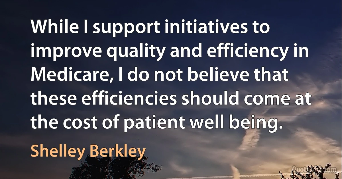 While I support initiatives to improve quality and efficiency in Medicare, I do not believe that these efficiencies should come at the cost of patient well being. (Shelley Berkley)