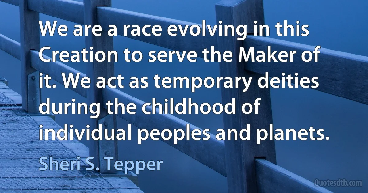 We are a race evolving in this Creation to serve the Maker of it. We act as temporary deities during the childhood of individual peoples and planets. (Sheri S. Tepper)