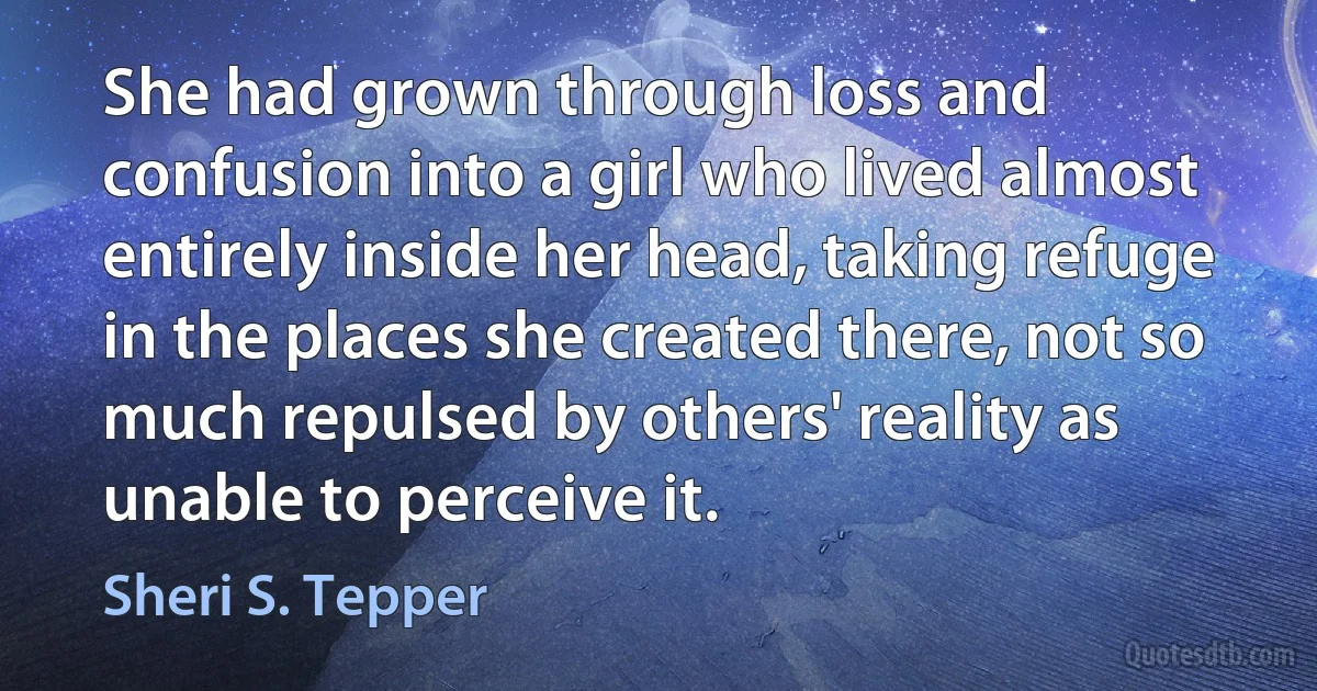 She had grown through loss and confusion into a girl who lived almost entirely inside her head, taking refuge in the places she created there, not so much repulsed by others' reality as unable to perceive it. (Sheri S. Tepper)