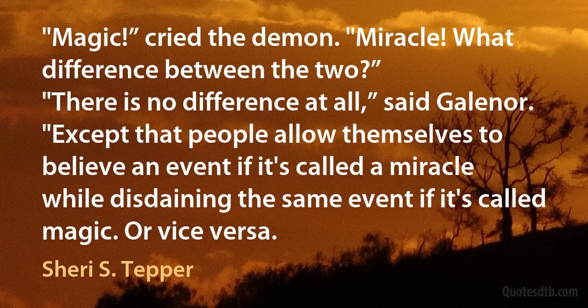 "Magic!” cried the demon. "Miracle! What difference between the two?”
"There is no difference at all,” said Galenor. "Except that people allow themselves to believe an event if it's called a miracle while disdaining the same event if it's called magic. Or vice versa. (Sheri S. Tepper)