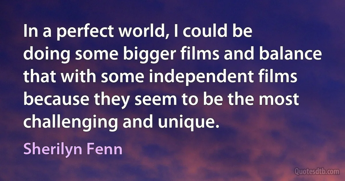 In a perfect world, I could be doing some bigger films and balance that with some independent films because they seem to be the most challenging and unique. (Sherilyn Fenn)