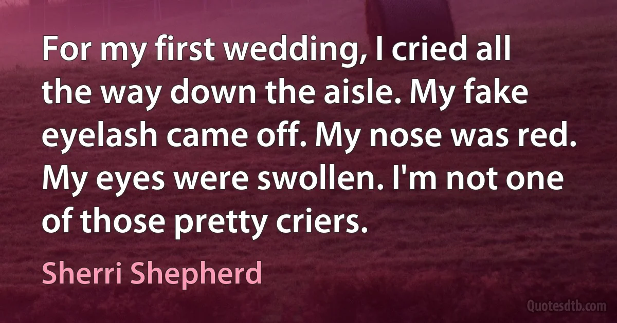 For my first wedding, I cried all the way down the aisle. My fake eyelash came off. My nose was red. My eyes were swollen. I'm not one of those pretty criers. (Sherri Shepherd)