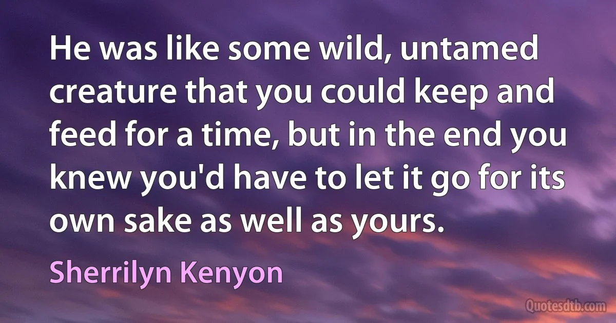 He was like some wild, untamed creature that you could keep and feed for a time, but in the end you knew you'd have to let it go for its own sake as well as yours. (Sherrilyn Kenyon)