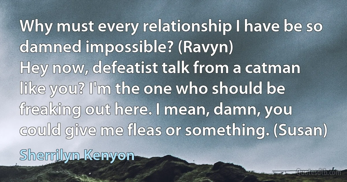 Why must every relationship I have be so damned impossible? (Ravyn)
Hey now, defeatist talk from a catman like you? I'm the one who should be freaking out here. I mean, damn, you could give me fleas or something. (Susan) (Sherrilyn Kenyon)