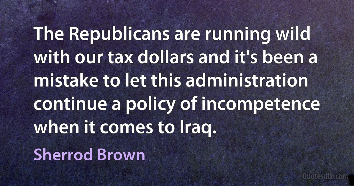 The Republicans are running wild with our tax dollars and it's been a mistake to let this administration continue a policy of incompetence when it comes to Iraq. (Sherrod Brown)