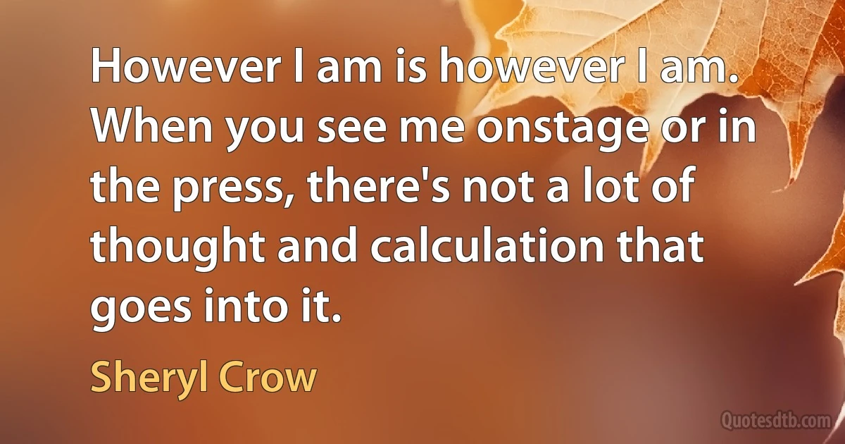 However I am is however I am. When you see me onstage or in the press, there's not a lot of thought and calculation that goes into it. (Sheryl Crow)