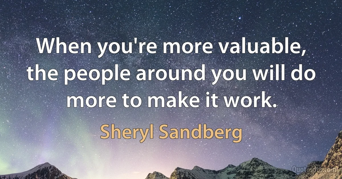 When you're more valuable, the people around you will do more to make it work. (Sheryl Sandberg)