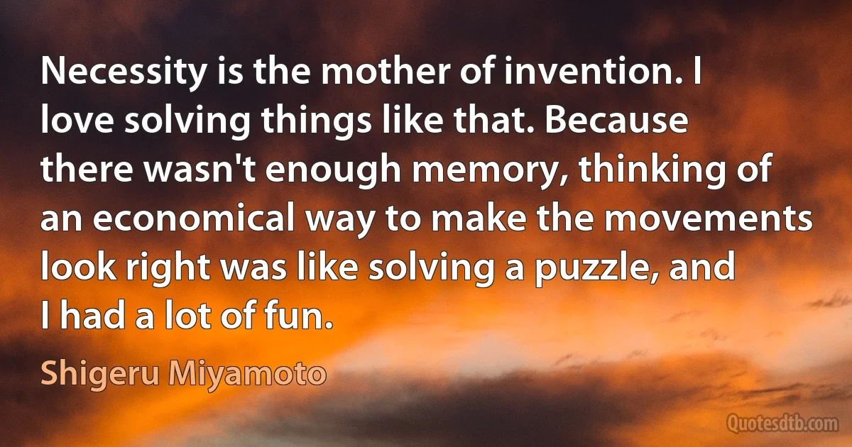 Necessity is the mother of invention. I love solving things like that. Because there wasn't enough memory, thinking of an economical way to make the movements look right was like solving a puzzle, and I had a lot of fun. (Shigeru Miyamoto)