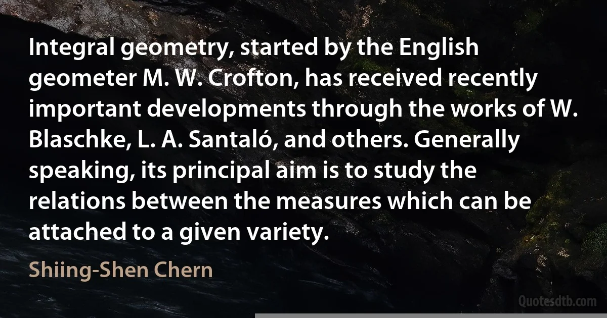 Integral geometry, started by the English geometer M. W. Crofton, has received recently important developments through the works of W. Blaschke, L. A. Santaló, and others. Generally speaking, its principal aim is to study the relations between the measures which can be attached to a given variety. (Shiing-Shen Chern)